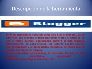 Descripción de la herramienta
Un blog, (también se conocen como web blog o bitácora), es un
sitio web que recopila cronológicamente textos o artículos de
uno o varios autores, apareciendo primero el más reciente.
Habitualmente, en cada artículo, los lectores pueden escribir
sus comentarios y el autor darles respuesta, de forma que es
posible establecer un diálogo.
El uso o temática de cada blog es particular, los hay de tipo
personal, periodístico, empresarial o
corporativo, tecnológico, educativo, etc.
 