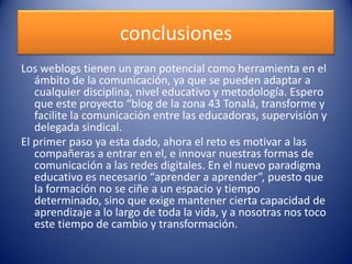 conclusiones
Los weblogs tienen un gran potencial como herramienta en el
ámbito de la comunicación, ya que se pueden adaptar a
cualquier disciplina, nivel educativo y metodología. Espero
que este proyecto “blog de la zona 43 Tonalá, transforme y
facilite la comunicación entre las educadoras, supervisión y
delegada sindical.
El primer paso ya esta dado, ahora el reto es motivar a las
compañeras a entrar en el, e innovar nuestras formas de
comunicación a las redes digitales. En el nuevo paradigma
educativo es necesario “aprender a aprender”, puesto que
la formación no se ciñe a un espacio y tiempo
determinado, sino que exige mantener cierta capacidad de
aprendizaje a lo largo de toda la vida, y a nosotras nos toco
este tiempo de cambio y transformación.
 