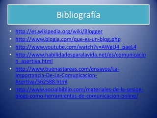 Bibliografía
• http://es.wikipedia.org/wiki/Blogger
• http://www.blogia.com/que-es-un-blog.php
• http://www.youtube.com/watch?v=AWgU4_paeL4
• http://www.habilidadesparalavida.net/es/comunicacio
n_asertiva.html
• http://www.buenastareas.com/ensayos/La-
Importancia-De-La-Comunicacion-
Asertiva/362588.html
• http://www.socialbiblio.com/materiales-de-la-sesion-
blogs-como-herramientas-de-comunicacion-online/
 