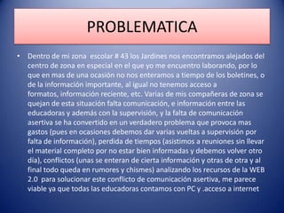 PROBLEMATICA
• Dentro de mi zona escolar # 43 los Jardines nos encontramos alejados del
centro de zona en especial en el que yo me encuentro laborando, por lo
que en mas de una ocasión no nos enteramos a tiempo de los boletines, o
de la información importante, al igual no tenemos acceso a
formatos, información reciente, etc. Varias de mis compañeras de zona se
quejan de esta situación falta comunicación, e información entre las
educadoras y además con la supervisión, y la falta de comunicación
asertiva se ha convertido en un verdadero problema que provoca mas
gastos (pues en ocasiones debemos dar varias vueltas a supervisión por
falta de información), perdida de tiempos (asistimos a reuniones sin llevar
el material completo por no estar bien informadas y debemos volver otro
día), conflictos (unas se enteran de cierta información y otras de otra y al
final todo queda en rumores y chismes) analizando los recursos de la WEB
2.0 para solucionar este conflicto de comunicación asertiva, me parece
viable ya que todas las educadoras contamos con PC y .acceso a internet
 