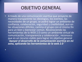 OBJETIVO GENERAL
• A través de una comunicación asertiva que proyecte de
manera transparente las ideologías, los eventos, las
necesidades de un grupo, se podrá lograr un ambiente de
confianza, colaboración, seguridad y credibilidad, aun en
las situaciones difíciles, camina el grupo con el mismo fin
para un bien y bienestar común. Reconociendo las
herramientas de la WEB 2.0 como un ambiente virtual de
comunicación, transparencia y colaboración , reconozco
que es un recurso viable para lograr mi objetivo general
¨Apoyar el desarrollo de la comunicación asertiva en mi
zona, aplicando las herramientas de la web 2.0 ¨
•
 