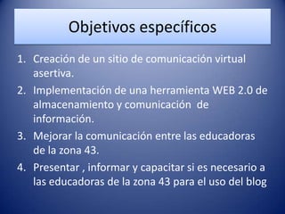 Objetivos específicos
1. Creación de un sitio de comunicación virtual
asertiva.
2. Implementación de una herramienta WEB 2.0 de
almacenamiento y comunicación de
información.
3. Mejorar la comunicación entre las educadoras
de la zona 43.
4. Presentar , informar y capacitar si es necesario a
las educadoras de la zona 43 para el uso del blog
 