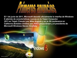 El 1 de junio de 2011, Microsoft desveló oficialmente la interfaz de Windows
8 además de características nuevas en la Taipei Computex
2011 en Taipéi (Taiwán) por Mike Angiulo y en la D9 conference en
California (Estados Unidos) por Julie Larson-Green y el presidente de
Microsoft Windows Steven Sinofsky
 
