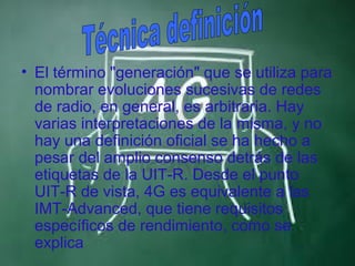 • El término "generación" que se utiliza para
  nombrar evoluciones sucesivas de redes
  de radio, en general, es arbitraria. Hay
  varias interpretaciones de la misma, y no​
  hay una definición oficial se ha hecho a
  pesar del amplio consenso detrás de las
  etiquetas de la UIT-R. Desde el punto
  UIT-R de vista, 4G es equivalente a las
  IMT-Advanced, que tiene requisitos
  específicos de rendimiento, como se
  explica
 
