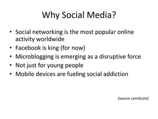 Why Social Media?
• Social networking is the most popular online
  activity worldwide
• Facebook is king (for now)
• Microblogging is emerging as a disruptive force
• Not just for young people
• Mobile devices are fueling social addiction


                                        (source comScore)
 