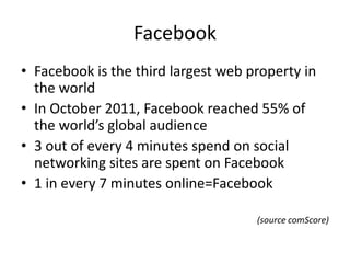 Facebook
• Facebook is the third largest web property in
  the world
• In October 2011, Facebook reached 55% of
  the world’s global audience
• 3 out of every 4 minutes spend on social
  networking sites are spent on Facebook
• 1 in every 7 minutes online=Facebook

                                     (source comScore)
 