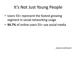 It’s Not Just Young People
• Users 55+ represent the fastest growing
  segment in social networking usage
• 94.7% of online users 55+ use social media




                                    (source comScore)
 