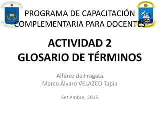 ACTIVIDAD 2
GLOSARIO DE TÉRMINOS
Alférez de Fragata
Marco Álvaro VELAZCO Tapia
Setiembre, 2015
PROGRAMA DE CAPACITACIÓN
COMPLEMENTARIA PARA DOCENTES
 
