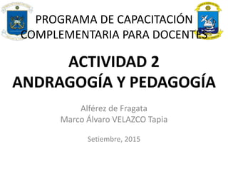 ACTIVIDAD 2
ANDRAGOGÍA Y PEDAGOGÍA
Alférez de Fragata
Marco Álvaro VELAZCO Tapia
Setiembre, 2015
PROGRAMA DE CAPACITACIÓN
COMPLEMENTARIA PARA DOCENTES
 