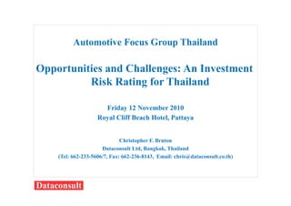 Automotive Focus Group Thailand
Opportunities and Challenges: An Investment
Risk Rating for Thailand
Friday 12 November 2010
Royal Cliff Beach Hotel, Pattaya
Christopher F. Bruton
Dataconsult Ltd, Bangkok, Thailand
(Tel: 662-233-5606/7, Fax: 662-236-8143, Email: chris@dataconsult.co.th)
 