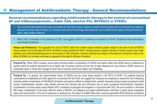 Management of Antithrombotic Therapy - General Recommendations
16
Antithrombotic Therapy
When OAC is indicated in the presence of CAD, we suggest a NOAC in preference to warfarin for NVAF (Conditional Recommendation,
Low Quality Evidence).
We recommend that patients who have concomitant AF and CAD receive a regimen of antithrombotic therapy that is on the basis of a balanced
assessment of their risks of stroke, of a coronary event and of hemorrhage associated with use of antithrombotic agents (Strong Recommen-
dation, High Quality Evidence).
Practical Tip - When CAD is present, some expert clinicians prefer a combination of a NOAC and aspirin rather than NOAC alone in preference to
warfarin alone for patients perceived to be at higher risk of coronary events and low risk of major bleeding and may choose a NOAC alone as a
reasonable option in those with average to lower risk of coronary events and higher risk of bleeding.
Practical Tip - In general, the recommended doses of NOACs are the usual doses studied in the RCTs of NVAF. For patients requiring
combinations of antiplatelet and OAC agents for concomitant AF and CAD, we suggest that measures be employed to reduce the risk of bleeding,
including careful consideration of HAS-BLED risk factors and vigorous efforts to mitigate them; specific measures during invasive procedures (radial
access, small-diameter sheaths, early sheath removal from femoral site and minimized use of acute procedural anti-thrombotic therapies);
consideration of routine proton pump inhibitor (PPI); avoidance of prasugrel and ticagrelor in conjunction with OAC; the use of warfarin in the lower
INR range; consideration of the lower effective doses of NOACs; and delaying non-urgent catheterization until there is clarity about coagulation
status and renal function. If the risk of restenosis is relatively low, the option of a BMS rather than a second generation DES should be considered.
Values and Preferences: The suggestion for use of a NOAC rather than warfarin places relatively greater weight on the ease of use of NOACs
versus warfarin and on the data from RCTs of NOACs versus warfarin for NVAF, showing equal or greater reduction of stroke, equal or less major
bleeding, less intracranial bleeding and no net increase in CAD outcomes. It places relatively less weight on the absence of long-term data on the
effect of NOACs on coronary outcomes as opposed to the data for efficacy of warfarin.
•
•
General recommendations regarding antithrombotic therapy in the context of concomitant
AF and CAD(asymptomatic, stable CAD, elective PCI, NSTEACS or STEMI):
 