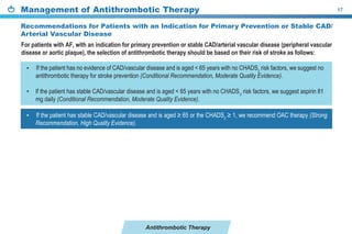 Antithrombotic Therapy
Management of Antithrombotic Therapy 17
Recommendations for Patients with an Indication for Primary Prevention or Stable CAD/
Arterial Vascular Disease
If the patient has no evidence of CAD/vascular disease and is aged < 65 years with no CHADS2
risk factors, we suggest no
antithrombotic therapy for stroke prevention (Conditional Recommendation, Moderate Quality Evidence).
If the patient has stable CAD/vascular disease and is aged < 65 years with no CHADS2
risk factors, we suggest aspirin 81
mg daily (Conditional Recommendation, Moderate Quality Evidence).
For patients with AF, with an indication for primary prevention or stable CAD/arterial vascular disease (peripheral vascular
disease or aortic plaque), the selection of antithrombotic therapy should be based on their risk of stroke as follows:
If the patient has stable CAD/vascular disease and is ≥ or the CHADS2
≥ 1, we recommend OAC therapy (Strong
Recommendation, High Quality Evidence).
•
•
•
 