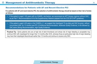 Antithrombotic Therapy
Management of Antithrombotic Therapy 19
Recommendations for Patients with AF and Recent Elective PCI
• ≥ 2
≥
2 I (Conditional Recommendation, Moderate Quality Evidence)
(Strong Recommendation, High Quality Evidence).
For patients with AF and recent elective PCI, the selection of antithrombotic therapy should be based on their risk of stroke
as follows:
• s 2
e the
2 2 ).
Practical Tip - patients at high stent and is
2 he g
2 n .
 