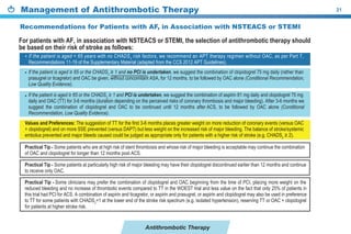 Antithrombotic Therapy
Management of Antithrombotic Therapy 21
If the patient is aged ≥ 65 or the CHADS2
≥ 1 and no PCI is undertaken, we suggest the combination of clopidogrel 75 mg daily (rather than
prasugrel or ticagrelor) and OAC be given, without concomitant ASA, for 12 months, to be followed by OAC alone (Conditional Recommendation,
Low Quality Evidence).
If the patient is aged ≥ 65 or the CHADS2
≥ 1 and PCI is undertaken, we suggest the combination of aspirin 81 mg daily and clopidogrel 75 mg
daily and OAC (TT) for 3-6 months (duration depending on the perceived risks of coronary thrombosis and major bleeding). After 3-6 months we
suggest the combination of clopidogrel and OAC to be continued until 12 months after ACS, to be followed by OAC alone (Conditional
Recommendation, Low Quality Evidence).
•
•
 
Practical Tip - Some patients who are at high risk of stent thrombosis and whose risk of major bleeding is acceptable may continue the combination
of OAC and clopidogrel for longer than 12 months post ACS.
Practical Tip - Some patients at particularly high risk of major bleeding may have their clopidogrel discontinued earlier than 12 months and continue
to receive only OAC.
Practical Tip - Some clinicians may prefer the combination of clopidogrel and OAC beginning from the time of PCI, placing more weight on the
reduced bleeding and no increase of thrombotic events compared to TT in the WOEST trial and less value on the fact that only 25% of patients in
this trial had PCI for ACS. A combination of aspirin and ticagrelor, or aspirin and prasugrel, or aspirin and clopidogrel may also be used in preference
to TT for some patients with CHADS2
=1 at the lower end of the stroke risk spectrum (e.g. isolated hypertension), reserving TT or OAC + clopidogrel
for patients at higher stroke risk.
Values and Preferences: The suggestion of TT for the first 3-6 months places greater weight on more reduction of coronary events (versus OAC
+ clopidogrel) and on more SSE prevented (versus DAPT) but less weight on the increased risk of major bleeding. The balance of stroke/systemic
embolus prevented and major bleeds caused could be judged as appropriate only for patients with a higher risk of stroke (e.g. CHADS2
≥ 2).
If the patient is aged < 65 years with no CHADS2
risk factors, we recommend an APT therapy regimen without OAC, as per Part 7,
Recommendations 11-19 of the Supplementary Material (adapted from the CCS 2012 APT Guidelines).
For patients with AF, in association with NSTEACS or STEMI, the selection of antithrombotic therapy should
be based on their risk of stroke as follows:
•
 
Recommendations for Patients with AF, in Association with NSTEACS or STEMI
 