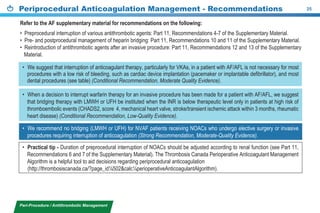 Periprocedural Anticoagulation Management - Recommendations 25
Peri-Procedure / Antithrombotic Management
• Practical tip - Duration of preprocedural interruption of NOACs should be adjusted according to renal function (see Part 11,
Recommendations 6 and 7 of the Supplementary Material). The Thrombosis Canada Perioperative Anticoagulant Management
Algorithm is a helpful tool to aid decisions regarding periprocedural anticoagulation
(http://thrombosiscanada.ca/?page_id¼502&calc¼perioperativeAnticoagulantAlgorithm).
• When a decision to interrupt warfarin therapy for an invasive procedure has been made for a patient with AF/AFL, we suggest
that bridging therapy with LMWH or UFH be instituted when the INR is below therapeutic level only in patients at high risk of
thromboembolic events (CHADS2, score 4, mechanical heart valve, stroke/transient ischemic attack within 3 months, rheumatic
heart disease) (Conditional Recommendation, Low-Quality Evidence).
• We recommend no bridging (LMWH or UFH) for NVAF patients receiving NOACs who undergo elective surgery or invasive
procedures requiring interruption of anticoagulation (Strong Recommendation, Moderate-Quality Evidence).
• We suggest that interruption of anticoagulant therapy, particularly for VKAs, in a patient with AF/AFL is not necessary for most
procedures with a low risk of bleeding, such as cardiac device implantation (pacemaker or implantable defibrillator), and most
dental procedures (see table) (Conditional Recommendation, Moderate Quality Evidence).
Refer to the AF supplementary material for recommendations on the following:
• Preprocedural interruption of various antithrombotic agents: Part 11, Recommendations 4-7 of the Supplementary Material.
• Pre- and postprocedural management of heparin bridging: Part 11, Recommendations 10 and 11 of the Supplementary Material.
• Reintroduction of antithrombotic agents after an invasive procedure: Part 11, Recommendations 12 and 13 of the Supplementary
Material.
 