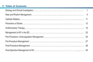 Table of Contents
Etiology and Clinical Investigation………………………………………………………………………. 1
Rate and Rhythm Management…………………………………………………………………………. 4
Catheter Ablation………………………………………………………………………………………….. 11
Prevention of Stroke……………………………………………………………………………………… 12
Antithrombotic Therapy…………………………………………………………………………………... 16
Management of AF in the ED .………………………………………………………………………..... 23
Peri-Procedure / Anticoagulation Management …………………………………………………….... 25
Pre-Procedure Management …………………………………………………………………………… 27
Post-Procedure Management …………………………………………………………………………… 28
Post-Operative Management of AF…………………………………………………………................. 29
 