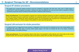 Surgical Therapy for AF - Recommendations 27
• We suggest that a surgical AF ablation procedure should be considered in association with mitral valve, aortic valve or CABG surgery in
patients with AF, when the likelihood of success is deemed to be high, the additional risk is low and sinus rhythm is expected to achieve
substantial symptomatic benefit (Conditional Recommendation, Moderate Quality Evidence).
• In patients with AF, we suggest that closure (excision or obliteration) of the LAA should be considered as part of the surgical ablation of AF
associated with mitral, aortic valve or coronary arterty bypass surgery if this does not increase the risk of the surgery (Conditional
Recommendation, Low Quality Evidence).
Values and preferences: This recommendation recognizes that individual institutional experience and patient considerations best determine
for whom the surgical procedure is performed. Importantly, the symptomatic benefit of sinus rhythm needs to be balanced with the attendant
risks of ablation surgery, including the need for permanent pacing. This recommendation also recognizes that LA endocardial access is not
routinely required for aortic or coronary surgery; limiting ablation to newer epicardial approaches.
Values and preferences: This recommendation places a high value on the potential for stroke reduction and a lower value on loss of atrial
transport-function with LAA-closure. It places less value on the need to continue OAC even after LAA surgical excision.
Surgical AF ablation procedures
Surgical LAA exclusion for stroke prevention
Surgical Therapy for AF
 