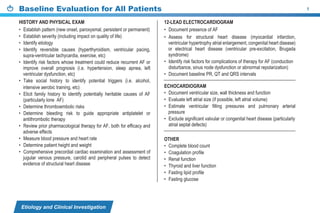 Etiology and Clinical Investigation
Baseline Evaluation for All Patients 1
HISTORY AND PHYSICAL EXAM
• Establish pattern (new onset, paroxysmal, persistent or permanent)
• Establish severity (including impact on quality of life)
• Identify etiology
• Identify reversible causes (hyperthyroidism, ventricular pacing,
supra-ventricular tachycardia, exercise, etc)
• Identify risk factors whose treatment could reduce recurrent AF or
improve overall prognosis (i.e. hypertension, sleep apnea, left
ventricular dysfunction, etc)
• Take social history to identify potential triggers (i.e. alcohol,
intensive aerobic training, etc)
• Elicit family history to identify potentially heritable causes of AF
(particularly lone AF)
• Determine thromboembolic risks
• Determine bleeding risk to guide appropriate antiplatelet or
antithrombotic therapy
• Review prior pharmacological therapy for AF, both for efficacy and
adverse effects
• Measure blood pressure and heart rate
• Determine patient height and weight
• Comprehensive precordial cardiac examination and assessment of
jugular venous pressure, carotid and peripheral pulses to detect
evidence of structural heart disease
12-LEAD ELECTROCARDIOGRAM
• Document presence of AF
• Assess for structural heart disease (myocardial infarction,
ventricular hypertrophy atrial enlargement, congenital heart disease)
or electrical heart disease (ventricular pre-excitation, Brugada
syndrome)
• Identify risk factors for complications of therapy for AF (conduction
disturbance, sinus node dysfunction or abnormal repolarization)
• Document baseline PR, QT and QRS intervals
ECHOCARDIOGRAM
• Document ventricular size, wall thickness and function
• Evaluate left atrial size (if possible, left atrial volume)
• Estimate ventricular filling pressures and pulmonary arterial
pressure
• Exclude significant valvular or congenital heart disease (particularly
atrial septal defects)
OTHER
• Complete blood count
• Coagulation profile
• Renal function
• Thyroid and liver function
• Fasting lipid profile
• Fasting glucose
 