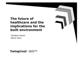 The future of
healthcare and the
implications for the
built environment
Candace Imison
March 2014
 