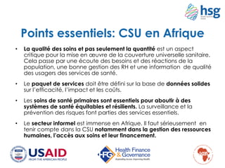 • La qualité des soins et pas seulement la quantité est un aspect
critique pour la mise en œuvre de la couverture universelle sanitaire.
Cela passe par une écoute des besoins et des réactions de la
population, une bonne gestion des RH et une information de qualité
des usagers des services de santé.
• Le paquet de services doit être défini sur la base de données solides
sur l’efficacité, l’impact et les coûts.
• Les soins de santé primaires sont essentiels pour aboutir à des
systèmes de santé équitables et résilients. La surveillance et la
prévention des risques font parties des services essentiels.
• Le secteur informel est immense en Afrique. Il faut sérieusement en
tenir compte dans la CSU notamment dans la gestion des ressources
humaines, l’accès aux soins et leur financement.
Points essentiels: CSU en Afrique
 