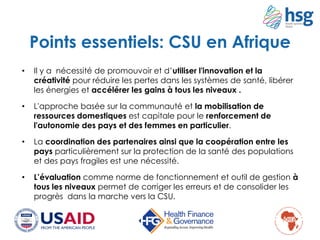 • Il y a nécessité de promouvoir et d’utiliser l'innovation et la
créativité pour réduire les pertes dans les systèmes de santé, libérer
les énergies et accélérer les gains à tous les niveaux .
• L'approche basée sur la communauté et la mobilisation de
ressources domestiques est capitale pour le renforcement de
l'autonomie des pays et des femmes en particulier.
• La coordination des partenaires ainsi que la coopération entre les
pays particulièrement sur la protection de la santé des populations
et des pays fragiles est une nécessité.
• L’évaluation comme norme de fonctionnement et outil de gestion à
tous les niveaux permet de corriger les erreurs et de consolider les
progrès dans la marche vers la CSU.
Points essentiels: CSU en Afrique
 