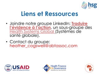 Liens et Ressources
• Joindre notre groupe LinkedIn: Traduire
l’évidence à l’action, un sous-groupe des
Health Systems Global (Systèmes de
santé globale).
• Contact du groupe:
heather_cogswell@abtassoc.com
14
 