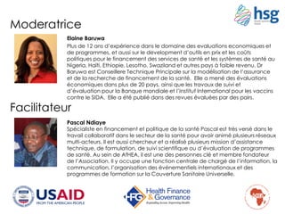 Moderatrice
Elaine Baruwa
Plus de 12 ans d’expérience dans le domaine des evaluations economiques et
de programmes, et aussi sur le development d’outils en prix et les coûts
politiques pour le financement des services de santé et les systèmes de santé au
Nigeria, Haïti, Ethiopie, Lesotho, Swaziland et autres pays à faible revenu. Dr
Baruwa est Conseillere Technique Principale sur la modélisation de l’assurance
et de la recherche de financement de la santé. Elle a mené des évaluations
économiques dans plus de 20 pays, ainsi que les travaux de suivi et
d’évaluation pour la Banque mondiale et l’Institut International pour les vaccins
contre le SIDA. Elle a été publié dans des revues évaluées par des pairs.
Facilitateur
Pascal Ndiaye
Spécialiste en financement et politique de la santé Pascal est très versé dans le
travail collaboratif dans le secteur de la santé pour avoir animé plusieurs réseaux
multi-acteurs. Il est aussi chercheur et a réalisé plusieurs mission d’assistance
technique, de formulation, de suivi scientifique ou d’évaluation de programmes
de santé. Au sein de AfHEA, il est une des personnes clé et membre fondateur
de l’Association. Il y occupe une fonction centrale de chargé de l’information, la
communication, l’organisation des événementiels internationaux et des
programmes de formation sur la Couverture Sanitaire Universelle.
 