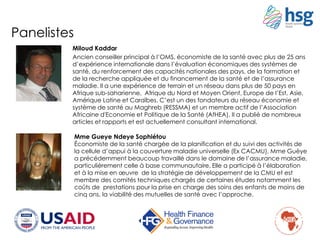 Panelistes
Miloud Kaddar
Ancien conseiller principal à l’OMS, économiste de la santé avec plus de 25 ans
d’expérience internationale dans l’évaluation économiques des systèmes de
santé, du renforcement des capacités nationales des pays, de la formation et
de la recherche appliquée et du financement de la santé et de l’assurance
maladie. Il a une expérience de terrain et un réseau dans plus de 50 pays en
Afrique sub-saharienne, Afrique du Nord et Moyen Orient, Europe de l’Est, Asie,
Amérique Latine et Caraïbes. C’est un des fondateurs du réseau économie et
système de santé au Maghreb (RESSMA) et un membre actif de l’Association
Africaine d'Economie et Politique de la Santé (AfHEA). Il a publié de nombreux
articles et rapports et est actuellement consultant international.
Mme Gueye Ndeye Sophiétou
Économiste de la santé chargée de la planification et du suivi des activités de
la cellule d’appui à la couverture maladie universelle (Ex CACMU), Mme Guèye
a précédemment beaucoup travaillé dans le domaine de l’assurance maladie,
particulièrement celle à base communautaire. Elle a participé à l’élaboration
et à la mise en œuvre de la stratégie de développement de la CMU et est
membre des comités techniques chargés de certaines études notamment les
coûts de prestations pour la prise en charge des soins des enfants de moins de
cinq ans, la viabilité des mutuelles de santé avec l’approche.
 