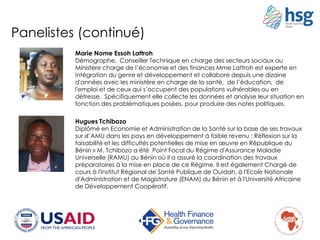 Hugues Tchibozo
Diplômé en Economie et Administration de la Santé sur la base de ses travaux
sur «l’AMU dans les pays en développement à faible revenu : Réflexion sur la
faisabilité et les difficultés potentielles de mise en œuvre en République du
Bénin » M. Tchibozo a été Point Focal du Régime d'Assurance Maladie
Universelle (RAMU) au Bénin où il a assuré la coordination des travaux
préparatoires à la mise en place de ce Régime. Il est également Chargé de
cours à l'Institut Régional de Santé Publique de Ouidah, à l'Ecole Nationale
d'Administration et de Magistrature (ENAM) du Bénin et à l'Université Africaine
de Développement Coopératif.
Marie Nome Essoh Lattroh
Démographe, Conseiller Technique en charge des secteurs sociaux au
Ministère charge de l’économie et des finances Mme Lattroh est experte en
intégration du genre et développement et collabore depuis une dizaine
d'années avec les ministère en charge de la santé, de l’éducation, de
l'emploi et de ceux qui s’occupent des populations vulnérables ou en
détresse. Spécifiquement elle collecte les données et analyse leur situation en
fonction des problématiques posées, pour produire des notes politiques.
Panelistes (continué)
 