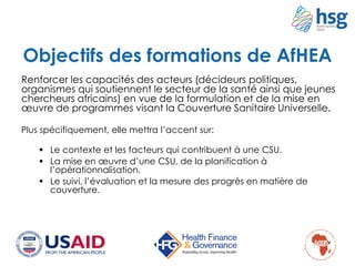 Objectifs des formations de AfHEA
Renforcer les capacités des acteurs (décideurs politiques,
organismes qui soutiennent le secteur de la santé ainsi que jeunes
chercheurs africains) en vue de la formulation et de la mise en
œuvre de programmes visant la Couverture Sanitaire Universelle.
Plus spécifiquement, elle mettra l’accent sur:
 Le contexte et les facteurs qui contribuent à une CSU.
 La mise en œuvre d’une CSU, de la planification à
l’opérationnalisation.
 Le suivi, l’évaluation et la mesure des progrès en matière de
couverture.
 
