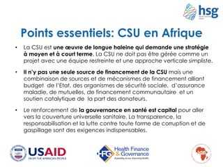 Points essentiels: CSU en Afrique
• La CSU est une œuvre de longue haleine qui demande une stratégie
à moyen et à court terme. La CSU ne doit pas être gérée comme un
projet avec une équipe restreinte et une approche verticale simpliste.
• Il n’y pas une seule source de financement de la CSU mais une
combinaison de sources et de mécanismes de financement alliant
budget de l’Etat, des organismes de sécurité sociale, d’assurance
maladie, de mutuelles, de financement communautaire et un
soutien catalytique de la part des donateurs.
• Le renforcement de la gouvernance en santé est capital pour aller
vers la couverture universelle sanitaire. La transparence, la
responsabilisation et la lutte contre toute forme de corruption et de
gaspillage sont des exigences indispensables.
 