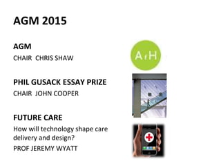 AGM 2015
AGM
CHAIR CHRIS SHAW
PHIL GUSACK ESSAY PRIZE
CHAIR JOHN COOPER
FUTURE CARE
How will technology shape care
delivery and design?
PROF JEREMY WYATT
 
