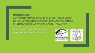 WORKSHOP
ANTIBIOTIC STEWARDSHIP, CLINICAL PHARMACY
DRUG INFORMATION CENTRE, MEDICATION ERROR
PHARMACOVIGILANCE & PHYSICAL CHANGES
Alaa F. Hassan (MSc. Pharmacology)
Al-Mahmoudiya General Hospital
 