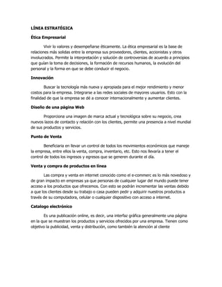 LÍNEA ESTRATÉGICA

Ética Empresarial

        Vivir lo valores y desempeñarse éticamente. La ética empresarial es la base de
relaciones más solidas entre la empresa sus proveedores, clientes, accionistas y otros
involucrados. Permite la interpretación y solución de controversias de acuerdo a principios
que guían la toma de decisiones, la formación de recursos humanos, la evolución del
personal y la forma en que se debe conducir el negocio.

Innovación

        Buscar la tecnología más nueva y apropiada para el mejor rendimiento y menor
costos para la empresa. Integrarse a las redes sociales de mayores usuarios. Esto con la
finalidad de que la empresa se dé a conocer internacionalmente y aumentar clientes.

Diseño de una página Web

       Proporciona una imagen de marca actual y tecnológica sobre su negocio, crea
nuevos lazos de contacto y relación con los clientes, permite una presencia a nivel mundial
de sus productos y servicios.

Punto de Venta

        Beneficiaria en llevar un control de todos los movimientos económicos que maneje
la empresa, entre ellos la venta, compra, inventario, etc. Esto nos llevaría a tener el
control de todos los ingresos y egresos que se generen durante el día.

Venta y compra de productos en línea

       Las compra y venta en internet conocido como el e-commerc es lo más novedoso y
de gran impacto en empresas ya que personas de cualquier lugar del mundo puede tener
acceso a los productos que ofrecemos. Con esto se podrán incrementar las ventas debido
a que los clientes desde su trabajo o casa pueden pedir y adquirir nuestros productos a
través de su computadora, celular o cualquier dispositivo con acceso a internet.

Catalogo electrónico

       Es una publicación online, es decir, una interfaz gráfica generalmente una página
en la que se muestran los productos y servicios ofrecidos por una empresa. Tienen como
objetivo la publicidad, venta y distribución, como también la atención al cliente
 