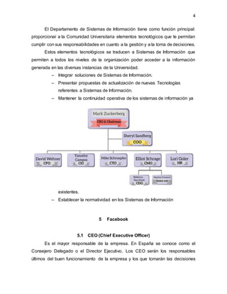4
El Departamento de Sistemas de Información tiene como función principal:
proporcionar a la Comunidad Universitaria elementos tecnológicos que le permitan
cumplir con sus responsabilidades en cuanto a la gestión y a la toma de decisiones.
Estos elementos tecnológicos se traducen a Sistemas de Información que
permiten a todos los niveles de la organización poder acceder a la información
generada en las diversas instancias de la Universidad.
– Integrar soluciones de Sistemas de Información.
– Presentar propuestas de actualización de nuevas Tecnologías
referentes a Sistemas de Información.
– Mantener la continuidad operativa de los sistemas de información ya
existentes.
– Establecer la normatividad en los Sistemas de Información
5 Facebook
5.1 CEO (Chief Executive Officer)
Es el mayor responsable de la empresa. En España se conoce como el
Consejero Delegado o el Director Ejecutivo. Los CEO serán los responsables
últimos del buen funcionamiento de la empresa y los que tomarán las decisiones
 