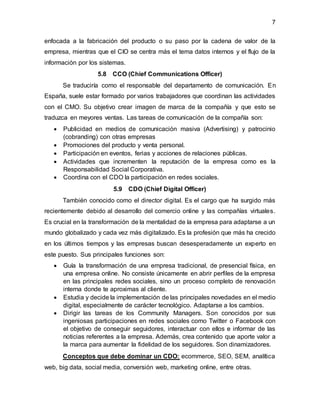 7
enfocada a la fabricación del producto o su paso por la cadena de valor de la
empresa, mientras que el CIO se centra más el tema datos internos y el flujo de la
información por los sistemas.
5.8 CCO (Chief Communications Officer)
Se traduciría como el responsable del departamento de comunicación. En
España, suele estar formado por varios trabajadores que coordinan las actividades
con el CMO. Su objetivo crear imagen de marca de la compañía y que esto se
traduzca en meyores ventas. Las tareas de comunicación de la compañía son:
 Publicidad en medios de comunicación masiva (Advertising) y patrocinio
(cobranding) con otras empresas
 Promociones del producto y venta personal.
 Participación en eventos, ferias y acciones de relaciones públicas.
 Actividades que incrementen la reputación de la empresa como es la
Responsabilidad Social Corporativa.
 Coordina con el CDO la participación en redes sociales.
5.9 CDO (Chief Digital Officer)
También conocido como el director digital. Es el cargo que ha surgido más
recientemente debido al desarrollo del comercio online y las compañías virtuales.
Es crucial en la transformación de la mentalidad de la empresa para adaptarse a un
mundo globalizado y cada vez más digitalizado. Es la profesión que más ha crecido
en los últimos tiempos y las empresas buscan desesperadamente un experto en
este puesto. Sus principales funciones son:
 Guía la transformación de una empresa tradicional, de presencial física, en
una empresa online. No consiste únicamente en abrir perfiles de la empresa
en las principales redes sociales, sino un proceso completo de renovación
interna donde te aproximas al cliente.
 Estudia y decide la implementación de las principales novedades en el medio
digital, especialmente de carácter tecnológico. Adaptarse a los cambios.
 Dirigir las tareas de los Community Managers. Son conocidos por sus
ingeniosas participaciones en redes sociales como Twitter o Facebook con
el objetivo de conseguir seguidores, interactuar con ellos e informar de las
noticias referentes a la empresa. Además, crea contenido que aporte valor a
la marca para aumentar la fidelidad de los seguidores. Son dinamizadores.
Conceptos que debe dominar un CDO: ecommerce, SEO, SEM, analítica
web, big data, social media, conversión web, marketing online, entre otras.
 