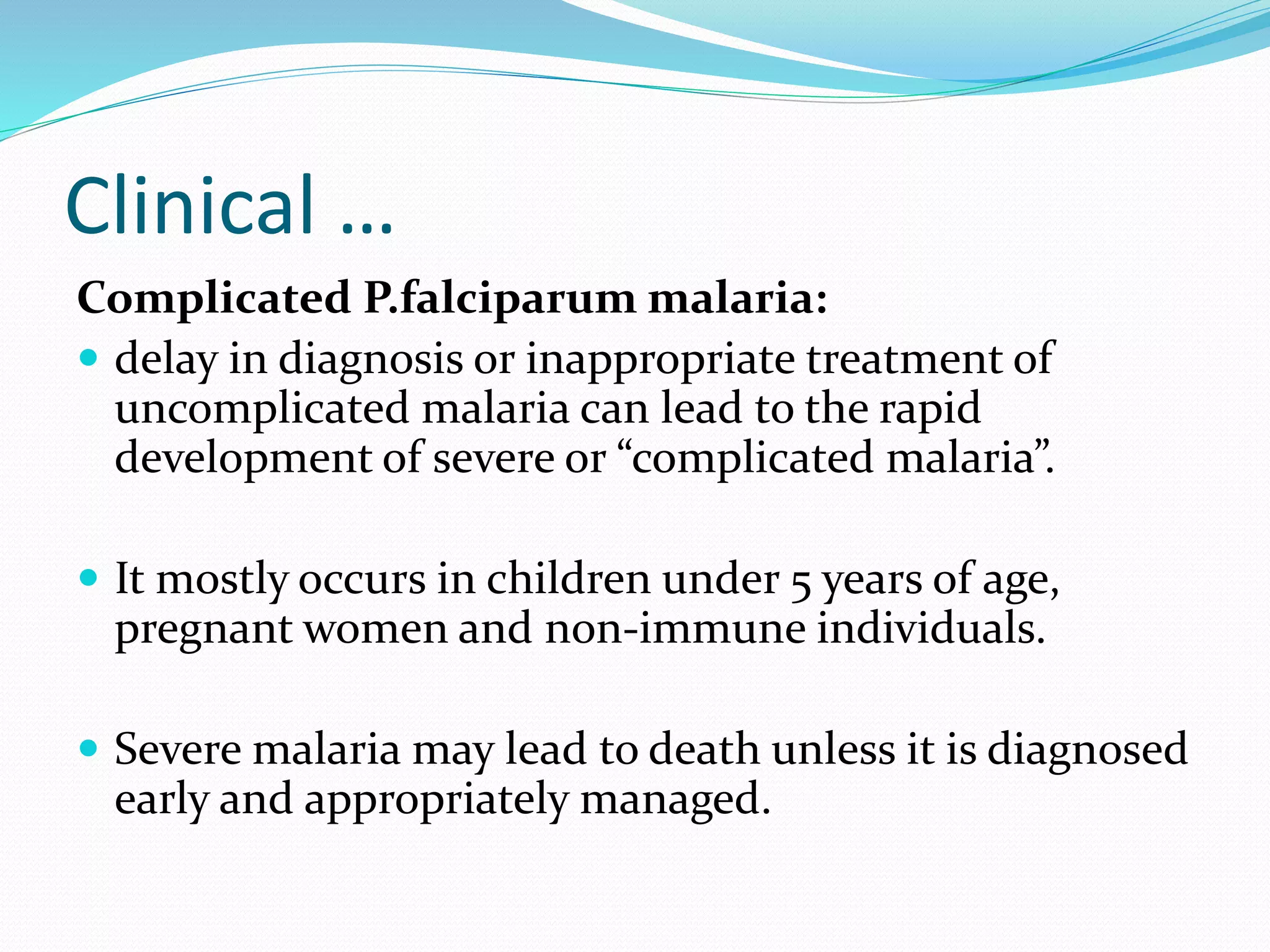 Clinical …
Complicated P.falciparum malaria:
 delay in diagnosis or inappropriate treatment of
uncomplicated malaria can lead to the rapid
development of severe or “complicated malaria”.
 It mostly occurs in children under 5 years of age,
pregnant women and non-immune individuals.
 Severe malaria may lead to death unless it is diagnosed
early and appropriately managed.
 