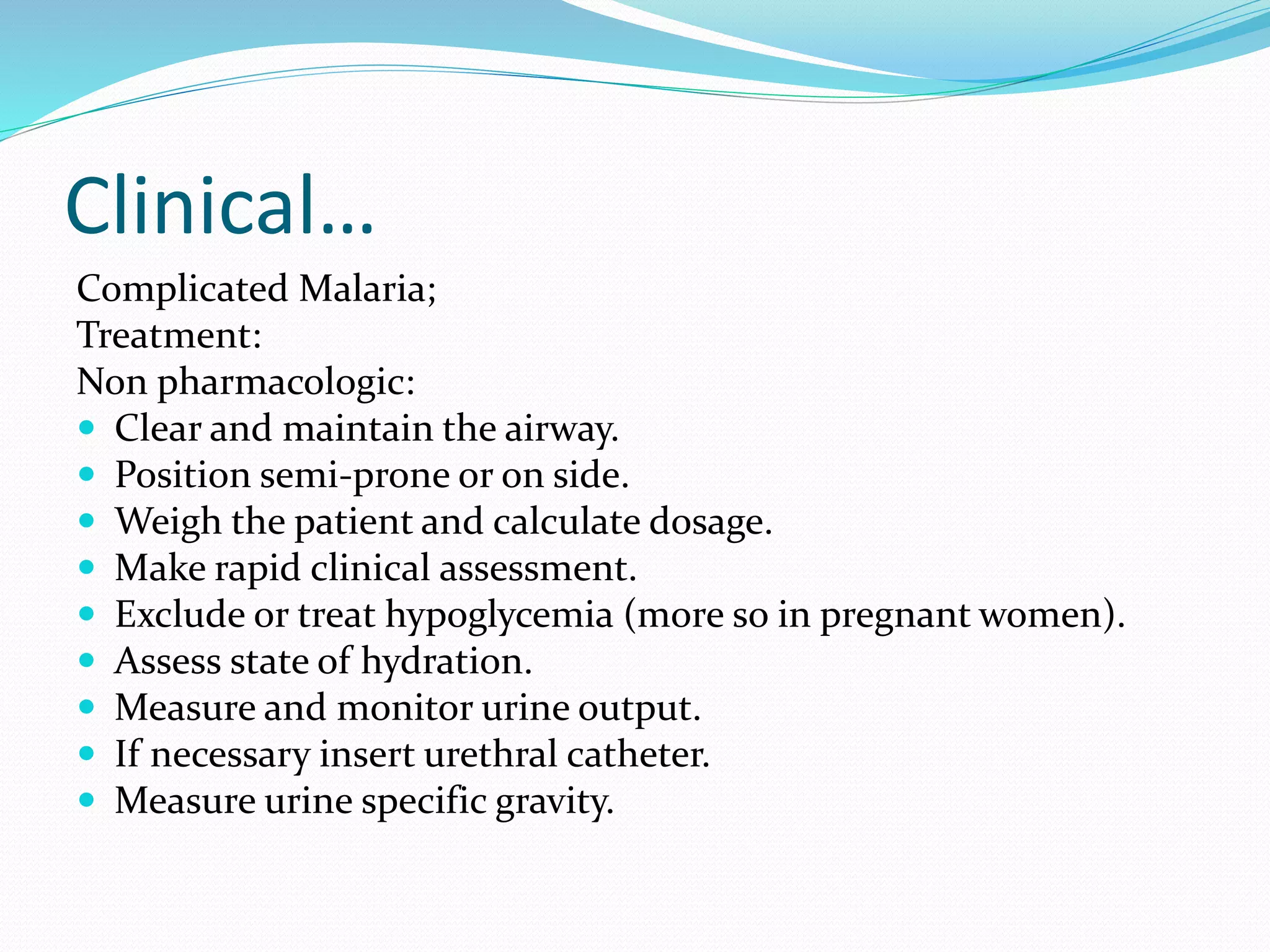 Clinical…
Complicated Malaria;
Treatment:
Non pharmacologic:
 Clear and maintain the airway.
 Position semi-prone or on side.
 Weigh the patient and calculate dosage.
 Make rapid clinical assessment.
 Exclude or treat hypoglycemia (more so in pregnant women).
 Assess state of hydration.
 Measure and monitor urine output.
 If necessary insert urethral catheter.
 Measure urine specific gravity.
 