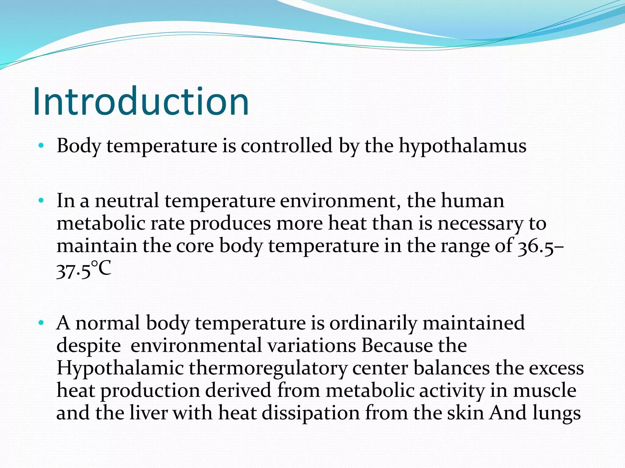 Introduction
• Body temperature is controlled by the hypothalamus
• In a neutral temperature environment, the human
metabolic rate produces more heat than is necessary to
maintain the core body temperature in the range of 36.5–
37.5°C
• A normal body temperature is ordinarily maintained
despite environmental variations Because the
Hypothalamic thermoregulatory center balances the excess
heat production derived from metabolic activity in muscle
and the liver with heat dissipation from the skin And lungs
 