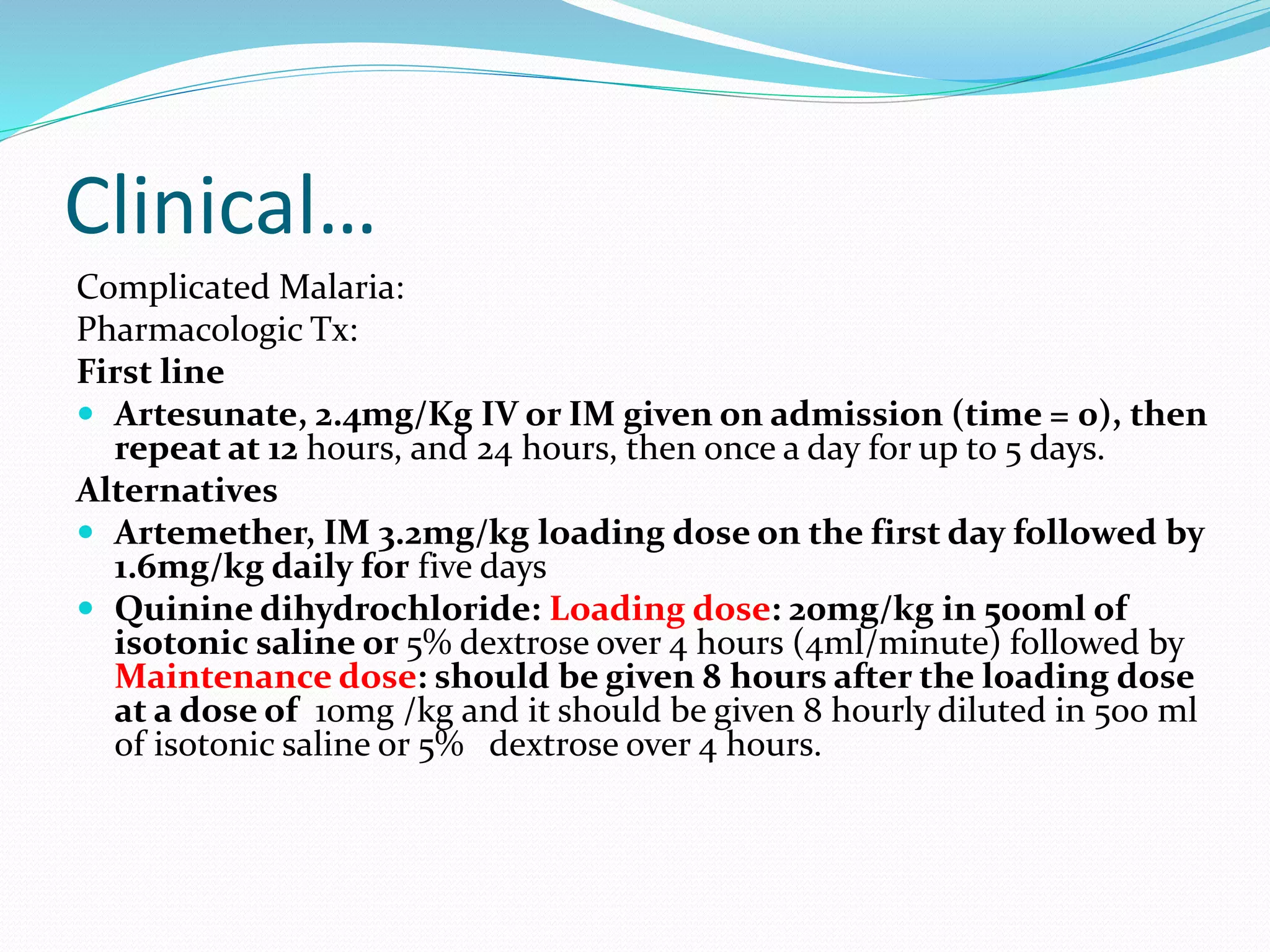 Clinical…
Complicated Malaria:
Pharmacologic Tx:
First line
 Artesunate, 2.4mg/Kg IV or IM given on admission (time = 0), then
repeat at 12 hours, and 24 hours, then once a day for up to 5 days.
Alternatives
 Artemether, IM 3.2mg/kg loading dose on the first day followed by
1.6mg/kg daily for five days
 Quinine dihydrochloride: Loading dose: 20mg/kg in 500ml of
isotonic saline or 5% dextrose over 4 hours (4ml/minute) followed by
Maintenance dose: should be given 8 hours after the loading dose
at a dose of 10mg /kg and it should be given 8 hourly diluted in 500 ml
of isotonic saline or 5% dextrose over 4 hours.
 