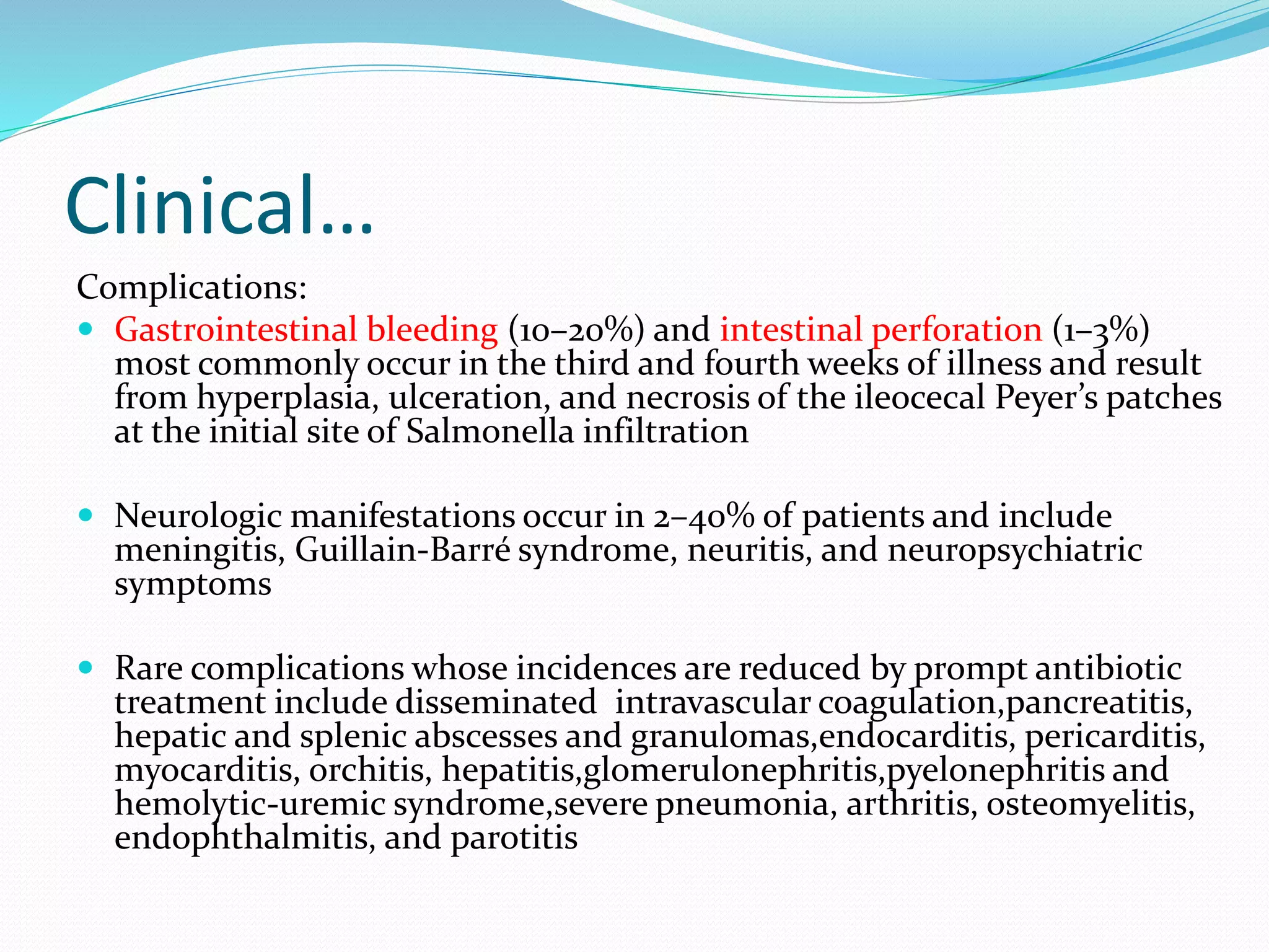 Clinical…
Complications:
 Gastrointestinal bleeding (10–20%) and intestinal perforation (1–3%)
most commonly occur in the third and fourth weeks of illness and result
from hyperplasia, ulceration, and necrosis of the ileocecal Peyer’s patches
at the initial site of Salmonella infiltration
 Neurologic manifestations occur in 2–40% of patients and include
meningitis, Guillain-Barré syndrome, neuritis, and neuropsychiatric
symptoms
 Rare complications whose incidences are reduced by prompt antibiotic
treatment include disseminated intravascular coagulation,pancreatitis,
hepatic and splenic abscesses and granulomas,endocarditis, pericarditis,
myocarditis, orchitis, hepatitis,glomerulonephritis,pyelonephritis and
hemolytic-uremic syndrome,severe pneumonia, arthritis, osteomyelitis,
endophthalmitis, and parotitis
 