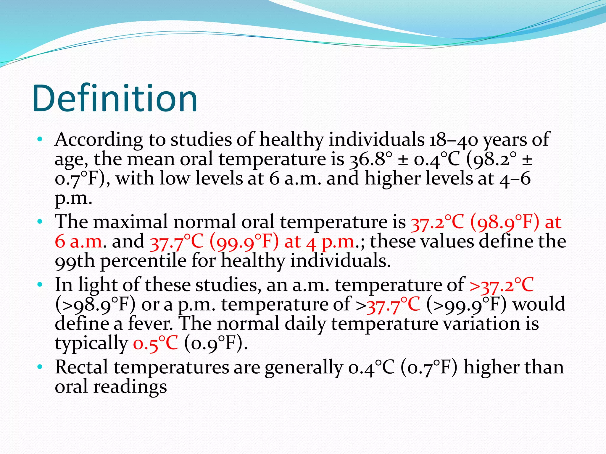 Definition
• According to studies of healthy individuals 18–40 years of
age, the mean oral temperature is 36.8° ± 0.4°C (98.2° ±
0.7°F), with low levels at 6 a.m. and higher levels at 4–6
p.m.
• The maximal normal oral temperature is 37.2°C (98.9°F) at
6 a.m. and 37.7°C (99.9°F) at 4 p.m.; these values define the
99th percentile for healthy individuals.
• In light of these studies, an a.m. temperature of >37.2°C
(>98.9°F) or a p.m. temperature of >37.7°C (>99.9°F) would
define a fever. The normal daily temperature variation is
typically 0.5°C (0.9°F).
• Rectal temperatures are generally 0.4°C (0.7°F) higher than
oral readings
 