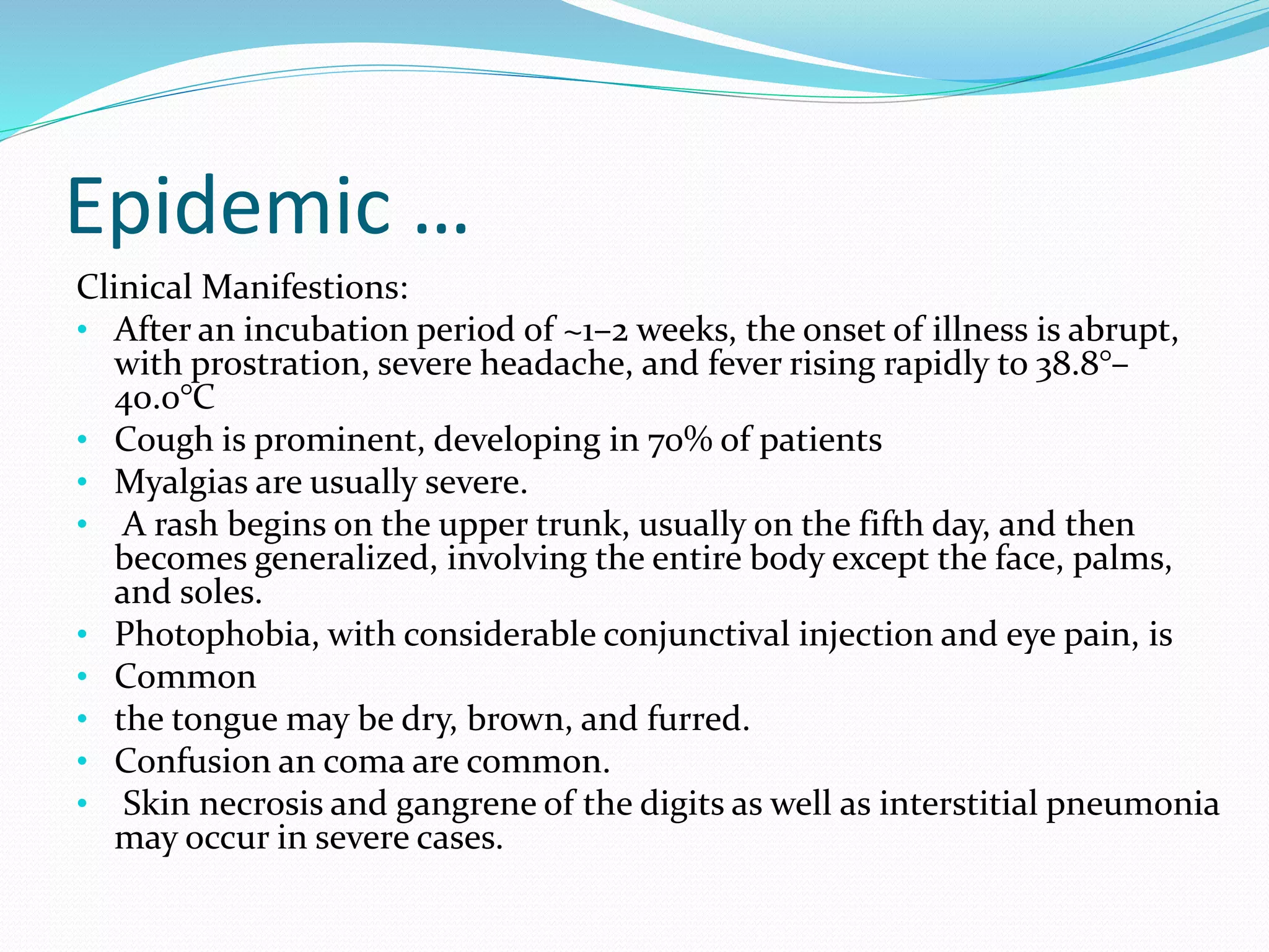 Epidemic …
Clinical Manifestions:
• After an incubation period of ~1–2 weeks, the onset of illness is abrupt,
with prostration, severe headache, and fever rising rapidly to 38.8°–
40.0°C
• Cough is prominent, developing in 70% of patients
• Myalgias are usually severe.
• A rash begins on the upper trunk, usually on the fifth day, and then
becomes generalized, involving the entire body except the face, palms,
and soles.
• Photophobia, with considerable conjunctival injection and eye pain, is
• Common
• the tongue may be dry, brown, and furred.
• Confusion an coma are common.
• Skin necrosis and gangrene of the digits as well as interstitial pneumonia
may occur in severe cases.
 