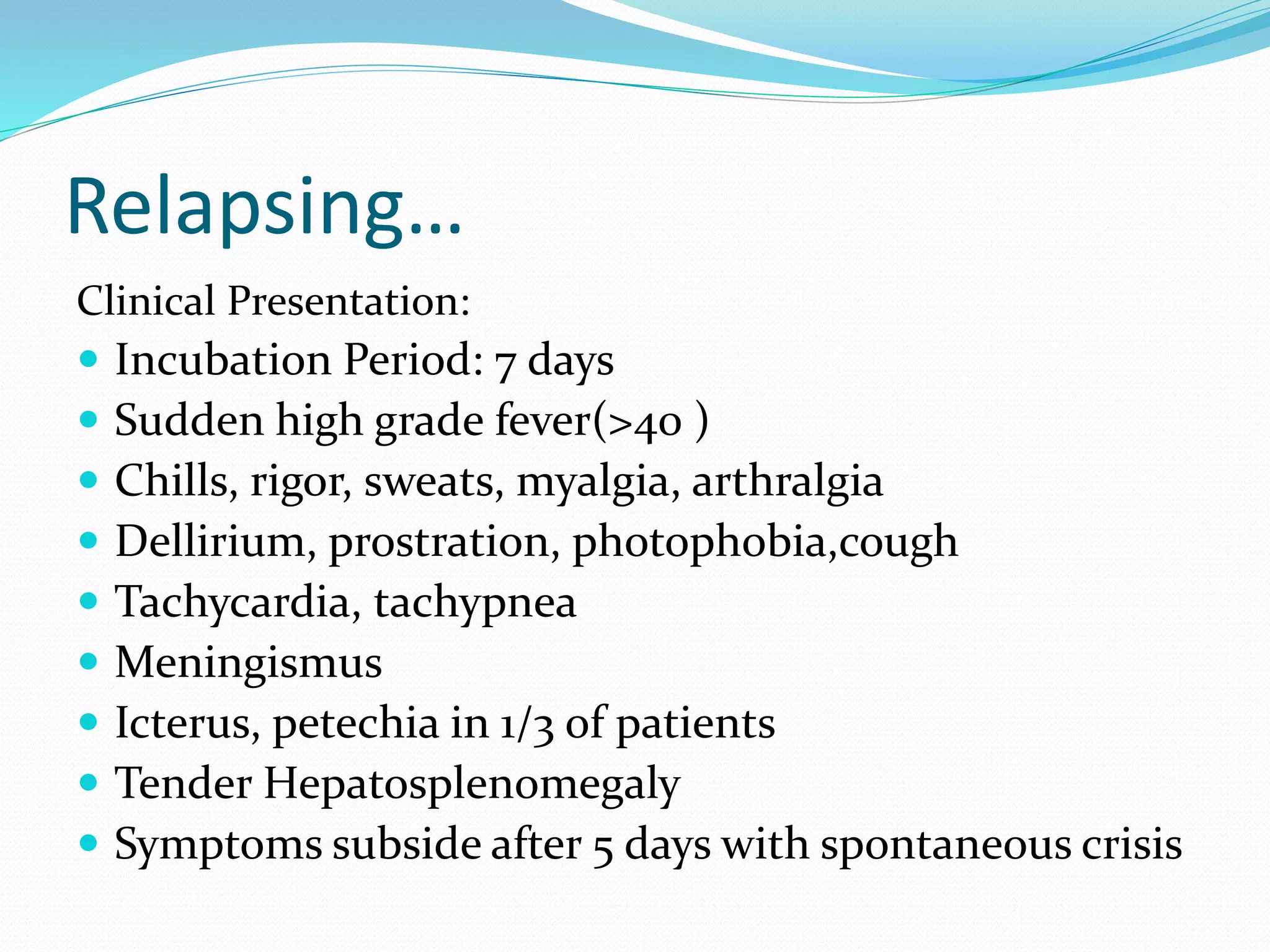 Relapsing…
Clinical Presentation:
 Incubation Period: 7 days
 Sudden high grade fever(>40 )
 Chills, rigor, sweats, myalgia, arthralgia
 Dellirium, prostration, photophobia,cough
 Tachycardia, tachypnea
 Meningismus
 Icterus, petechia in 1/3 of patients
 Tender Hepatosplenomegaly
 Symptoms subside after 5 days with spontaneous crisis
 