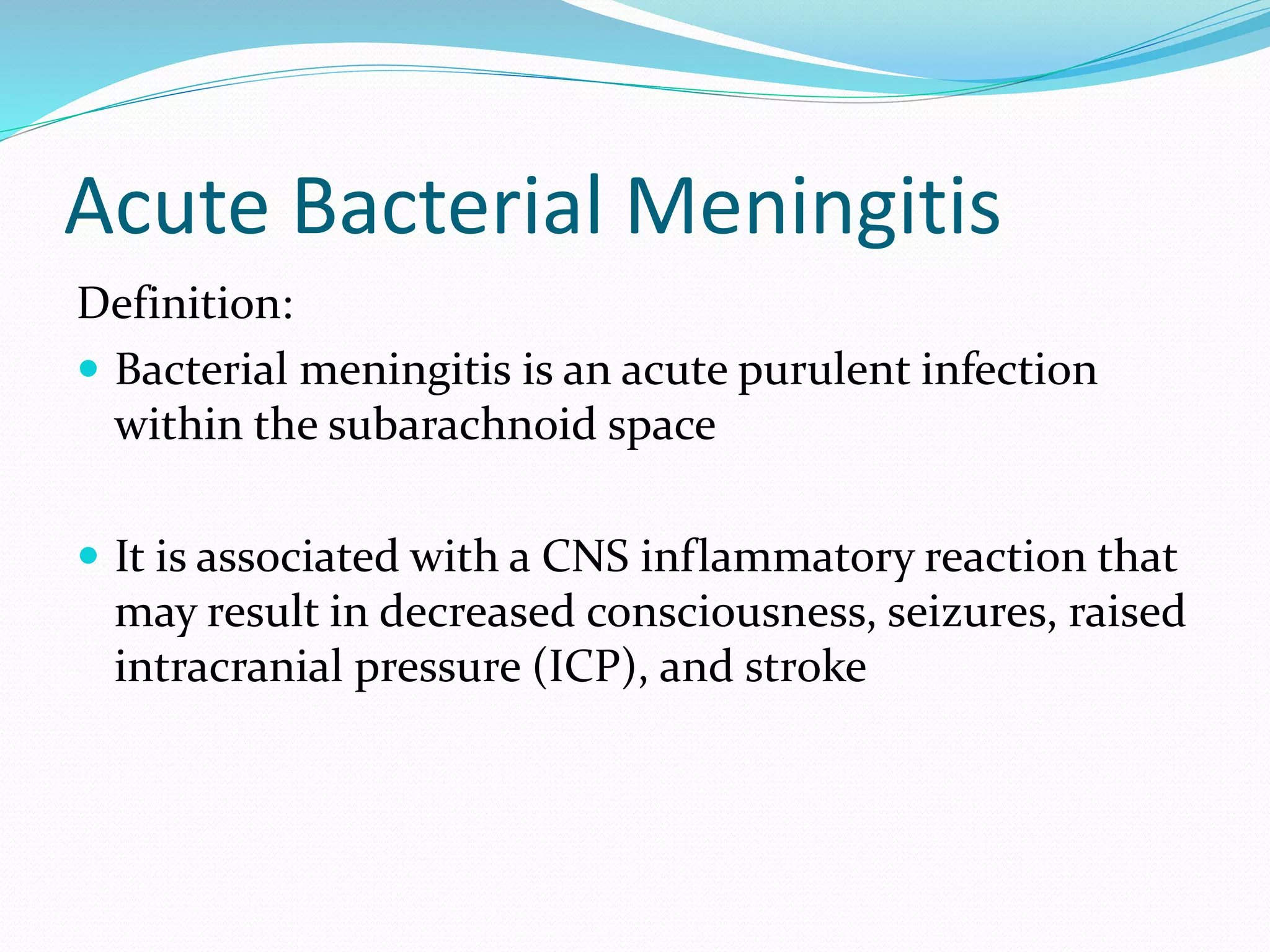 Acute Bacterial Meningitis
Definition:
 Bacterial meningitis is an acute purulent infection
within the subarachnoid space
 It is associated with a CNS inflammatory reaction that
may result in decreased consciousness, seizures, raised
intracranial pressure (ICP), and stroke
 