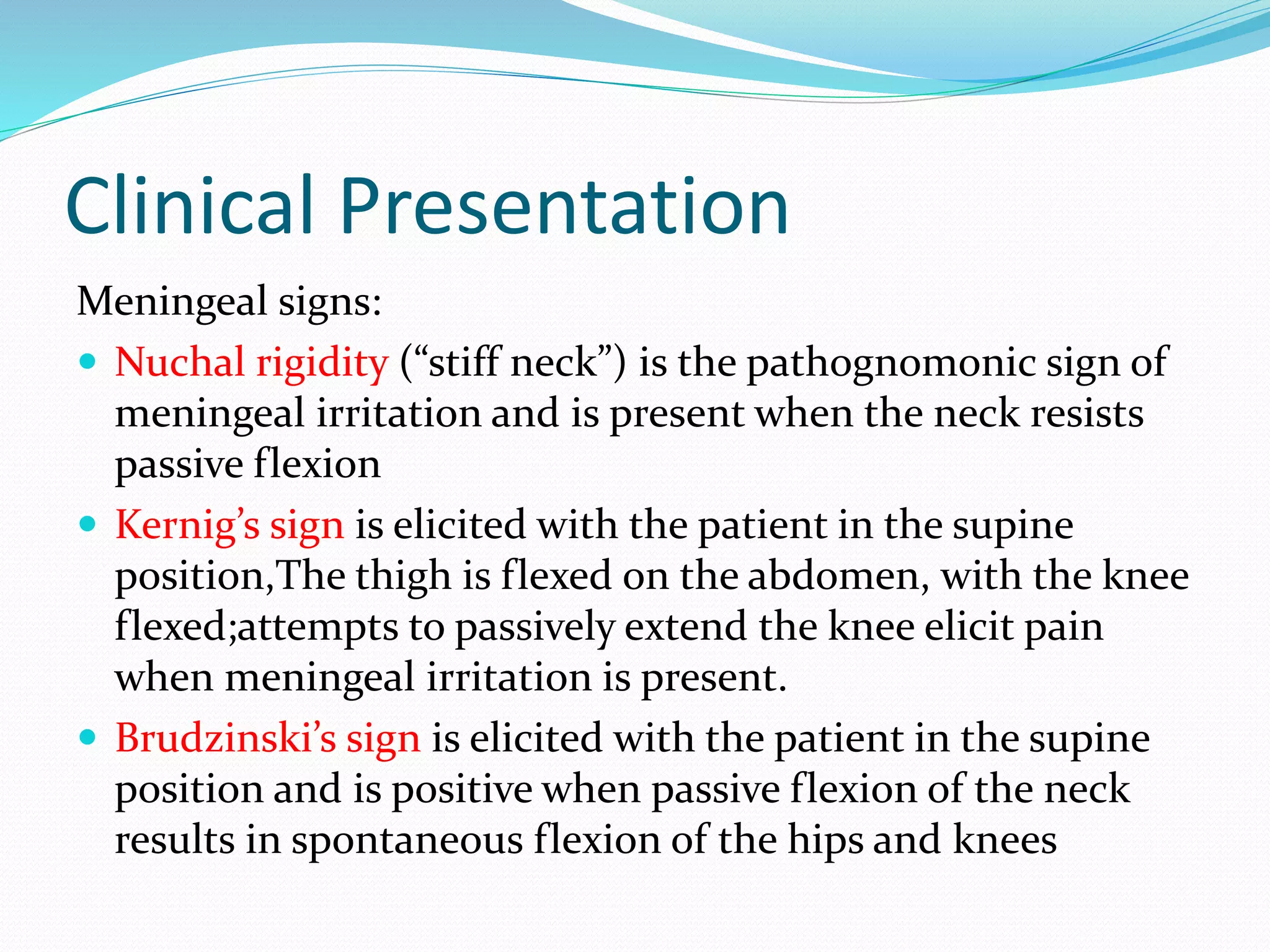 Clinical Presentation
Meningeal signs:
 Nuchal rigidity (“stiff neck”) is the pathognomonic sign of
meningeal irritation and is present when the neck resists
passive flexion
 Kernig’s sign is elicited with the patient in the supine
position,The thigh is flexed on the abdomen, with the knee
flexed;attempts to passively extend the knee elicit pain
when meningeal irritation is present.
 Brudzinski’s sign is elicited with the patient in the supine
position and is positive when passive flexion of the neck
results in spontaneous flexion of the hips and knees
 