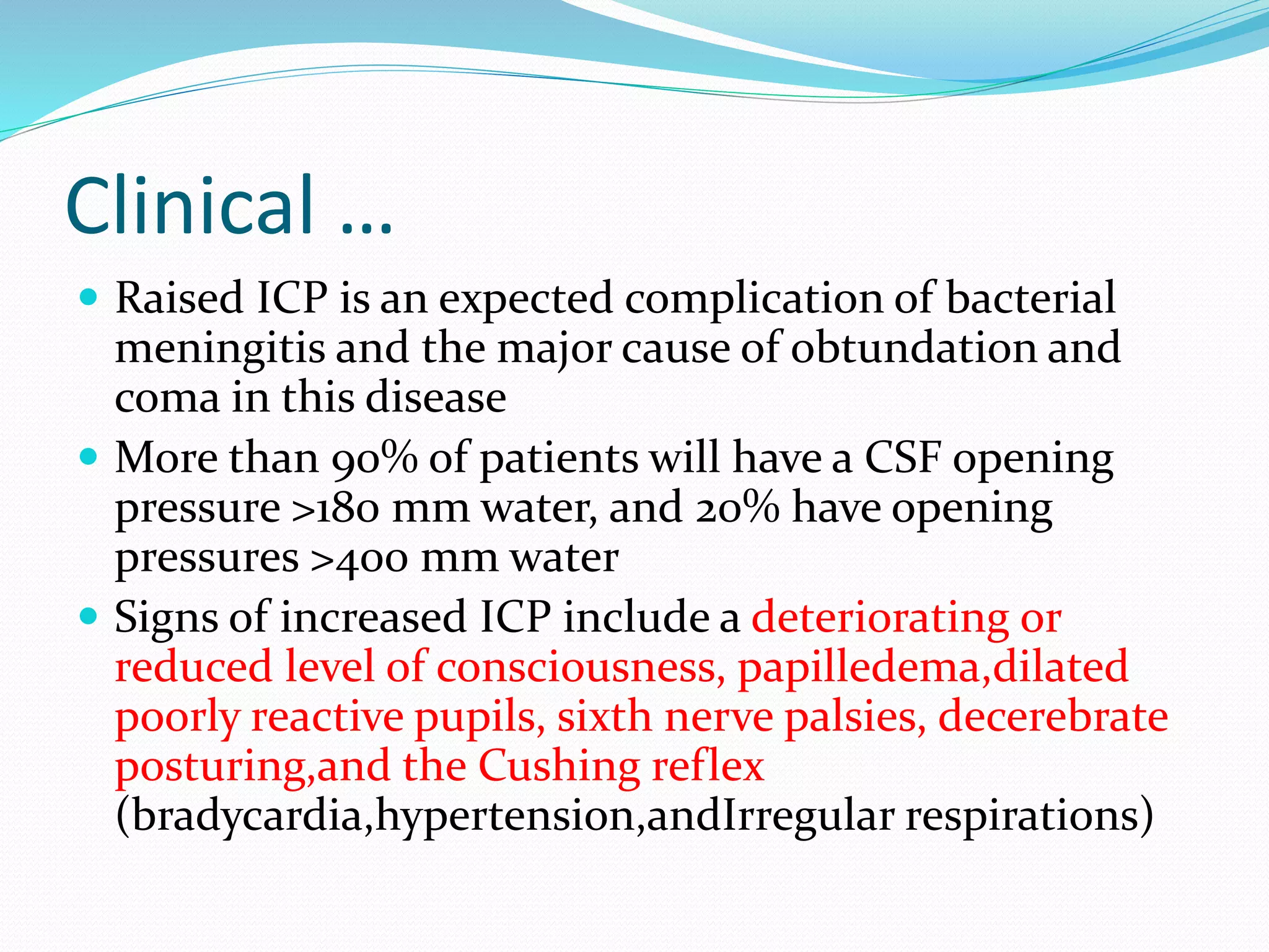 Clinical …
 Raised ICP is an expected complication of bacterial
meningitis and the major cause of obtundation and
coma in this disease
 More than 90% of patients will have a CSF opening
pressure >180 mm water, and 20% have opening
pressures >400 mm water
 Signs of increased ICP include a deteriorating or
reduced level of consciousness, papilledema,dilated
poorly reactive pupils, sixth nerve palsies, decerebrate
posturing,and the Cushing reflex
(bradycardia,hypertension,andIrregular respirations)
 
