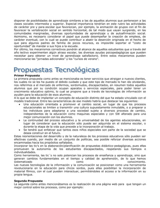 disponer de posibilidades de aprendizaje similares a las de aquellos alumnos que pertenecen a las
clases sociales intermedia y superior. Especial importancia tendrían en este rubro las actividades
de carácter pre y para-escolar que favorezcan, por ejemplo, la animación de grupos con el fin de
favorecer la vertebración social en sentido horizontal, de tal modo que vayan surgiendo, en las
comunidades marginadas, diversas oportunidades de aprendizaje y de autoafirmación social.
Asimismo, es necesario considerar el papel que puede desempeñar la creación de empleos, de
carácter eventual, con lo cual se puede contribuir a abatir la deserción originada en el hecho de
que para algunos padres de familia de pocos recursos, es imposible soportar el “costo de
oportunidad” de mandar a sus hijos a la escuela.
Por último, los mecanismos correctivos pondrán al alcance de aquellos estudiantes que a través del
año lectivo experimenten algún atraso escolar, las diversas ayudas psicopedagógicas que pueden
necesitar para obtener un nivel de aprendizaje satisfactorio. Entre estos mecanismos pueden
mencionarse las “jornadas adicionales” y los “cursos de verano”.




Primer Propuesta
La primera propuesta como antes se mencionaba es tener servicios que atraigan a nuevos clientes,
los cuales no se les ha puesto el debido cuidado y que este tipo de mercado lo han ido olvidando,
nos referimos a el mercado de enfermos, sordomudos, discapacitados, en resumen todos aquellos
alumnos que por su condición ocupan aparatos o servicios especiales, para poder tener un
crecimiento educativo optimo, lo cual se propone que a través de tecnologías de información se
ayuden para la educación de esos alumnos.
A lo que se debe de implantar un concepto de educación distinto del que ha estado vinculado con el
modelo tradicional. Entre las características de ese modelo habría que destacar las siguientes:
       Una educación orientada a promover el cambio social, en lugar de que los procesos
       educacionales se limiten a transmitir una cultura supuestamente inmutable, o a preparar a
       los individuos para adaptarse a una sociedad sujeta a diversos procesos de cambio,
       independientes de la educación como maquinas especiales y con SW alterado para una
       mejor comunicación con los alumnos.
       La continuidad del proceso educativo y la universalidad de los agentes educacionales, en
       lugar de considerar que la educación sólo puede ser adquirida en el sistema escolar, o
       durante la etapa de la vida que precede a la incorporación al trabajo.
       Se tendrá que enfatizar que tantos esos niños especiales son parte de la sociedad que se
       desea construir en el futuro.
Estas reorientaciones del desarrollo y de la naturaleza de los procesos educativos sólo pueden ser
efectivas cuando, por medio de un conjunto de políticas, sea posible reforzar diversas acciones
encaminadas hacia los propósitos señalados.
Incorporar las tic‟s en la elaboración/planificación de propuestas didáctico-pedagógicas, pues ellas
promueven la autonomía de los estudiantes discapacitados, respetando sus tiempos e
individualidades.
Como herramienta, las tic´s no solo potencian los procesos de enseñanza y aprendizaje, sino que
generan cambios fundamentales en el tiempo y calidad de aprehensión, de lo que hemos
sistematizado                                    como                                  conocimiento.
Las nuevas tecnologías de la información y la comunicación se posicionan como una herramienta
revolucionaria en la educación para chicos sordos, pues ellas posibilitan la incorporación de
material fílmico, con el cual pueden interactuar, permitiéndoles el acceso a la información en su
propia lengua.

Segunda Propuesta
La segunda como antes mencionábamos es la realización de una página web para que tengan un
mejor control sobre los procesos, como por ejemplo:
 