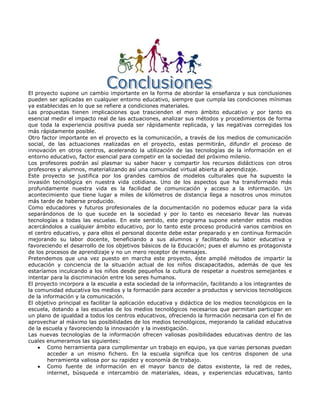 El proyecto supone un cambio importante en la forma de abordar la enseñanza y sus conclusiones
pueden ser aplicadas en cualquier entorno educativo, siempre que cumpla las condiciones mínimas
ya establecidas en lo que se refiere a condiciones materiales.
Las propuestas tienen implicaciones que trascienden el mero ámbito educativo y por tanto es
esencial medir el impacto real de las actuaciones, analizar sus métodos y procedimientos de forma
que toda la experiencia positiva pueda ser rápidamente replicada, y las negativas corregidas los
más rápidamente posible.
Otro factor importante en el proyecto es la comunicación, a través de los medios de comunicación
social, de las actuaciones realizadas en el proyecto, estas permitirán, difundir el proceso de
innovación en otros centros, acelerando la utilización de las tecnologías de la información en el
entorno educativo, factor esencial para competir en la sociedad del próximo milenio.
Los profesores podrán así plasmar su saber hacer y compartir los recursos didácticos con otros
profesores y alumnos, materializando así una comunidad virtual abierta al aprendizaje.
Este proyecto se justifica por los grandes cambios de modelos culturales que ha supuesto la
invasión tecnológica en nuestra vida cotidiana. Uno de los aspectos que ha transformado más
profundamente nuestra vida es la facilidad de comunicación y acceso a la información. Un
acontecimiento que tiene lugar a miles de kilómetros de distancia llega a nosotros unos minutos
más tarde de haberse producido.
Como educadores y futuros profesionales de la documentación no podemos educar para la vida
separándonos de lo que sucede en la sociedad y por lo tanto es necesario llevar las nuevas
tecnologías a todas las escuelas. En este sentido, este programa supone extender estos medios
acercándolos a cualquier ámbito educativo, por lo tanto este proceso producirá varios cambios en
el centro educativo, y para ellos el personal docente debe estar preparado y en continua formación
mejorando su labor docente, beneficiando a sus alumnos y facilitando su labor educativa y
favoreciendo el desarrollo de los objetivos básicos de la Educación; pues el alumno es protagonista
de los procesos de aprendizaje y no un mero receptor de mensajes.
Pretendemos que una vez puesto en marcha este proyecto, éste amplié métodos de impartir la
educación y conciencia de la situación actual de los niños discapacitados, además de que les
estaríamos inculcando a los niños desde pequeños la cultura de respetar a nuestros semejantes e
intentar para la discriminación entre los seres humanos.
El proyecto incorpora a la escuela a esta sociedad de la información, facilitando a los integrantes de
la comunidad educativa los medios y la formación para acceder a productos y servicios tecnológicos
de la información y la comunicación.
El objetivo principal es facilitar la aplicación educativa y didáctica de los medios tecnológicos en la
escuela, dotando a las escuelas de los medios tecnológicos necesarios que permitan participar en
un plano de igualdad a todos los centros educativos, ofreciendo la formación necesaria con el fin de
aprovechar al máximo las posibilidades de los medios tecnológicos, mejorando la calidad educativa
de la escuela y favoreciendo la innovación y la investigación.
Las nuevas tecnologías de la información ofrecen valiosas posibilidades educativas dentro de las
cuales enumeramos las siguientes:
        Como herramienta para cumplimentar un trabajo en equipo, ya que varias personas puedan
        acceder a un mismo fichero. En la escuela significa que los centros disponen de una
        herramienta valiosa por su rapidez y economía de trabajo.
        Como fuente de información en el mayor banco de datos existente, la red de redes,
        internet, búsqueda e intercambio de materiales, ideas, y experiencias educativas, tanto
 