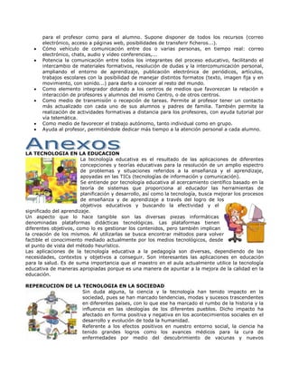para el profesor como para el alumno. Supone disponer de todos los recursos (correo
       electrónico, acceso a páginas web, posibilidades de transferir ficheros...).
       Cómo vehículo de comunicación entre dos o varias personas, en tiempo real: correo
       electrónico, chats, audio y vídeo conferencias,...
       Potencia la comunicación entre todos los integrantes del proceso educativo, facilitando el
       intercambio de materiales formativos, resolución de dudas y la intercomunicación personal,
       ampliando el entorno de aprendizaje, publicación electrónica de periódicos, artículos,
       trabajos escolares con la posibilidad de manejar distintos formatos (texto, imagen fija y en
       movimiento, con sonido...) para darlo a conocer al resto del mundo.
       Como elemento integrador dotando a los centros de medios que favorezcan la relación e
       interacción de profesores y alumnos del mismo Centro, o de otros centros.
       Como medio de transmisión o recepción de tareas. Permite al profesor tener un contacto
       más actualizado con cada uno de sus alumnos y padres de familia. También permite la
       realización de actividades formativas a distancia para los profesores, con ayuda tutorial por
       vía telemática.
       Como medio de favorecer el trabajo autónomo, tanto individual como en grupo.
       Ayuda al profesor, permitiéndole dedicar más tiempo a la atención personal a cada alumno.




LA TECNOLOGIA EN LA EDUCACION
                        La tecnología educativa es el resultado de las aplicaciones de diferentes
                        concepciones y teorías educativas para la resolución de un amplio espectro
                        de problemas y situaciones referidos a la enseñanza y el aprendizaje,
                        apoyadas en las TICs (tecnologías de información y comunicación).
                        Se entiende por tecnología educativa al acercamiento científico basado en la
                        teoría de sistemas que proporciona al educador las herramientas de
                        planificación y desarrollo, así como la tecnología, busca mejorar los procesos
                        de enseñanza y de aprendizaje a través del logro de los
                        objetivos educativos y buscando la efectividad y el
significado del aprendizaje.
Un aspecto que lo hace tangible son las diversas piezas informáticas
denominadas plataformas didácticas tecnológicas. Las plataformas tienen
diferentes objetivos, como lo es gestionar los contenidos, pero también implican
la creación de los mismos. Al utilizarlas se busca encontrar métodos para volver
factible el conocimiento mediado actualmente por los medios tecnológicos, desde
el punto de vista del método heurístico.
Las aplicaciones de la tecnología educativa a la pedagogía son diversas, dependiendo de las
necesidades, contextos y objetivos a conseguir. Son interesantes las aplicaciones en educación
para la salud. Es de suma importancia que el maestro en el aula actualmente utilice la tecnología
educativa de maneras apropiadas porque es una manera de apuntar a la mejora de la calidad en la
educación.

REPERCUCION DE LA TECNOLOGIA EN LA SOCIEDAD
                  Sin duda alguna, la ciencia y la tecnología han tenido impacto en la
                  sociedad, pues se han marcado tendencias, modas y sucesos trascendentes
                  en diferentes países, con lo que ese ha marcado el rumbo de la historia y la
                  influencia en las ideologías de los diferentes pueblos. Dicho impacto ha
                  afectado en forma positiva y negativa en los acontecimientos sociales en el
                  desarrollo y evolución de toda la humanidad.
                  Referente a los efectos positivos en nuestro entorno social, la ciencia ha
                  tenido grandes logros como los avances médicos para la cura de
                  enfermedades por medio del descubrimiento de vacunas y nuevos
 